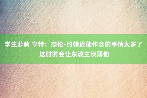 学生萝莉 亨特：杰伦-约翰逊能作念的事情太多了 这时时会让东谈主淡薄他