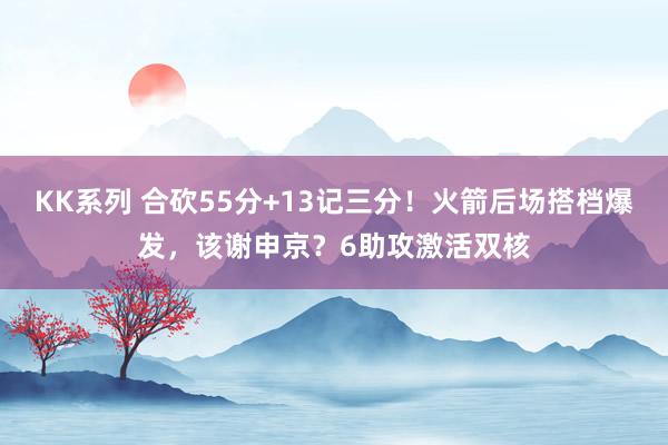 KK系列 合砍55分+13记三分！火箭后场搭档爆发，该谢申京？6助攻激活双核