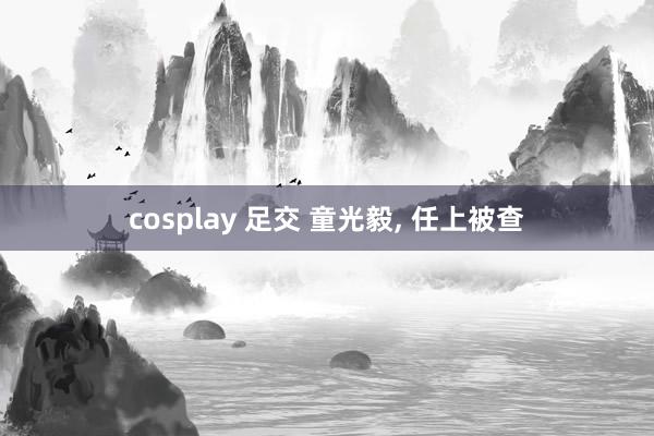 cosplay 足交 童光毅， 任上被查