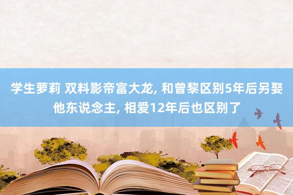 学生萝莉 双料影帝富大龙， 和曾黎区别5年后另娶他东说念主， 相爱12年后也区别了