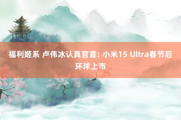 福利姬系 卢伟冰认真官宣: 小米15 Ultra春节后环球上市