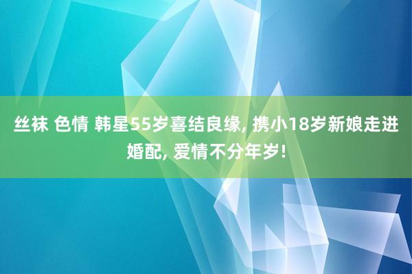 丝袜 色情 韩星55岁喜结良缘， 携小18岁新娘走进婚配， 爱情不分年岁!