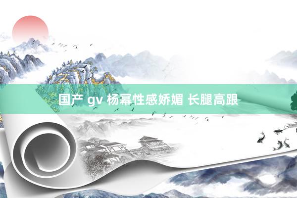 国产 gv 杨幂性感娇媚 长腿高跟