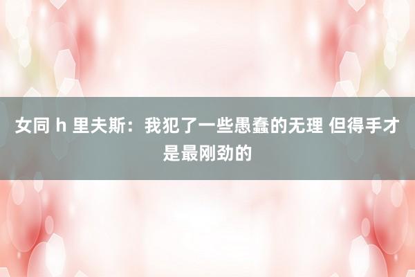 女同 h 里夫斯：我犯了一些愚蠢的无理 但得手才是最刚劲的