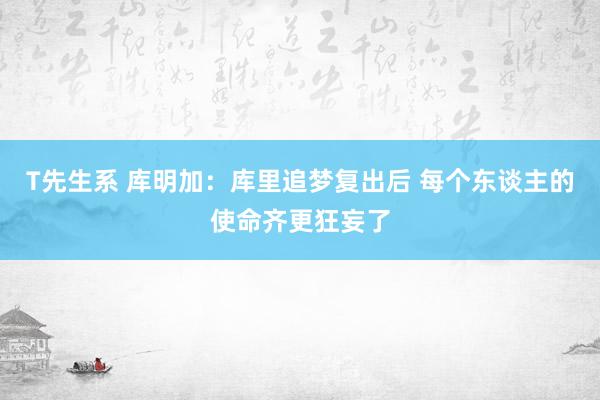 T先生系 库明加：库里追梦复出后 每个东谈主的使命齐更狂妄了