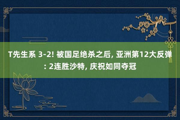 T先生系 3-2! 被国足绝杀之后， 亚洲第12大反弹: 2连胜沙特， 庆祝如同夺冠