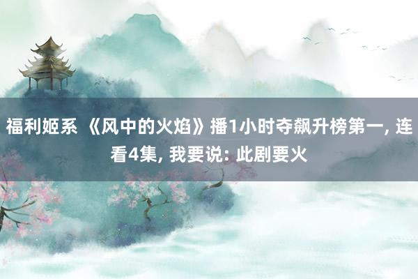 福利姬系 《风中的火焰》播1小时夺飙升榜第一， 连看4集， 我要说: 此剧要火