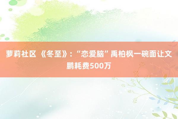 萝莉社区 《冬至》: “恋爱脑”禹柏枫一碗面让文鹏耗费500万