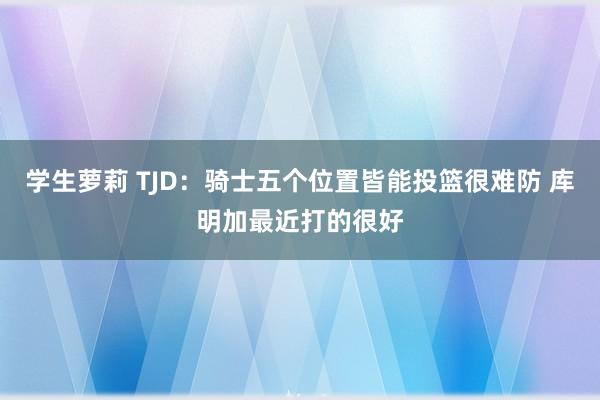 学生萝莉 TJD：骑士五个位置皆能投篮很难防 库明加最近打的很好