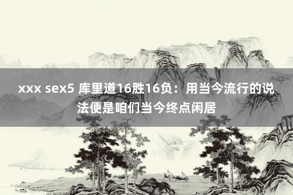 xxx sex5 库里道16胜16负：用当今流行的说法便是咱们当今终点闲居