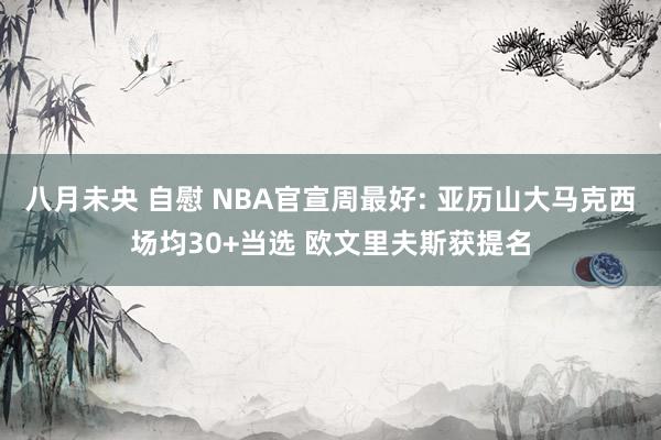 八月未央 自慰 NBA官宣周最好: 亚历山大马克西场均30+当选 欧文里夫斯获提名