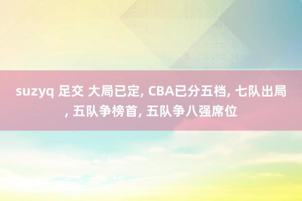 suzyq 足交 大局已定， CBA已分五档， 七队出局， 五队争榜首， 五队争八强席位