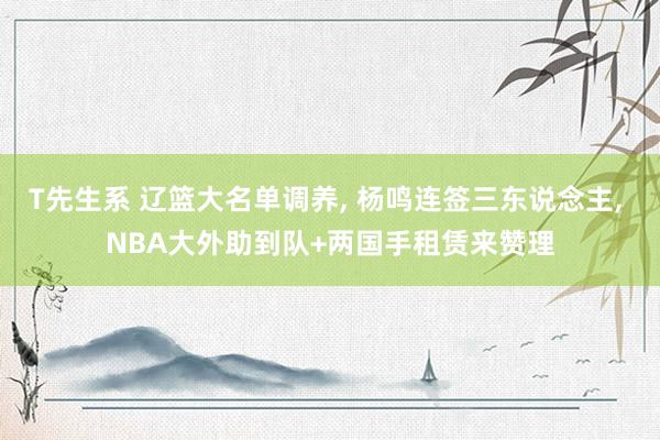 T先生系 辽篮大名单调养， 杨鸣连签三东说念主， NBA大外助到队+两国手租赁来赞理