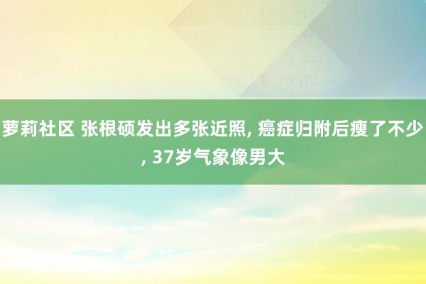 萝莉社区 张根硕发出多张近照， 癌症归附后瘦了不少， 37岁气象像男大