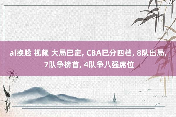 ai换脸 视频 大局已定， CBA已分四档， 8队出局， 7队争榜首， 4队争八强席位