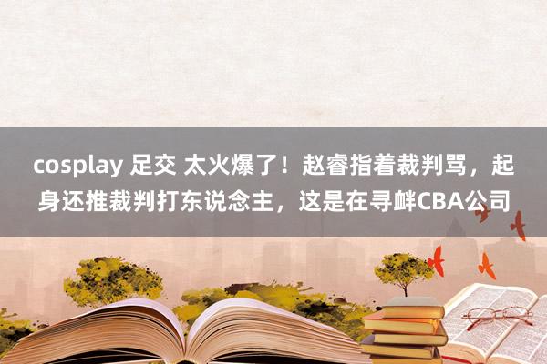 cosplay 足交 太火爆了！赵睿指着裁判骂，起身还推裁判打东说念主，这是在寻衅CBA公司