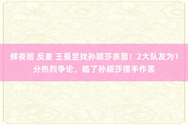 辉夜姬 反差 王曼昱找孙颖莎表面！2大队友为1分热烈争论，临了孙颖莎摆手作罢