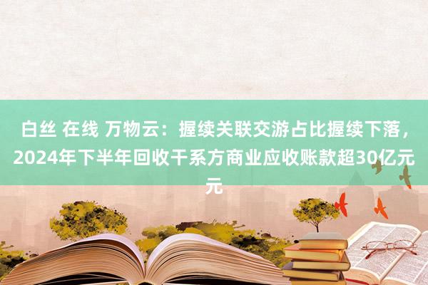 白丝 在线 万物云：握续关联交游占比握续下落，2024年下半年回收干系方商业应收账款超30亿元