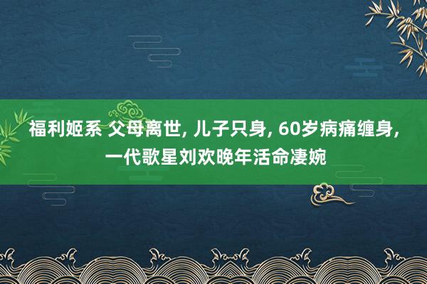 福利姬系 父母离世， 儿子只身， 60岁病痛缠身， 一代歌星刘欢晚年活命凄婉