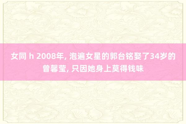 女同 h 2008年， 泡遍女星的郭台铭娶了34岁的曾馨莹， 只因她身上莫得钱味