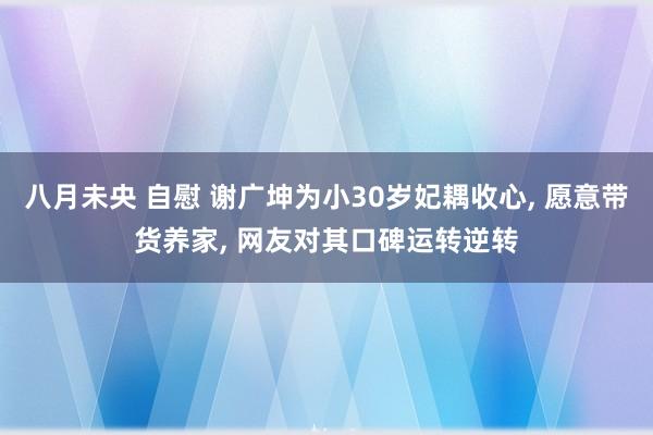 八月未央 自慰 谢广坤为小30岁妃耦收心， 愿意带货养家， 网友对其口碑运转逆转