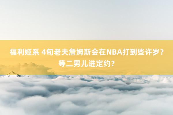 福利姬系 4旬老夫詹姆斯会在NBA打到些许岁？等二男儿进定约？