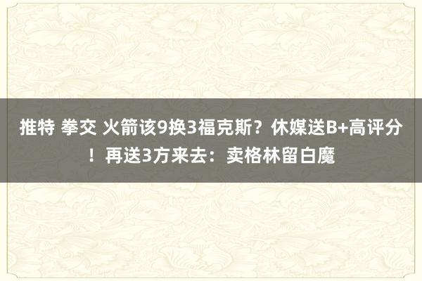 推特 拳交 火箭该9换3福克斯？休媒送B+高评分！再送3方来去：卖格林留白魔