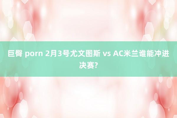 巨臀 porn 2月3号尤文图斯 vs AC米兰谁能冲进决赛?