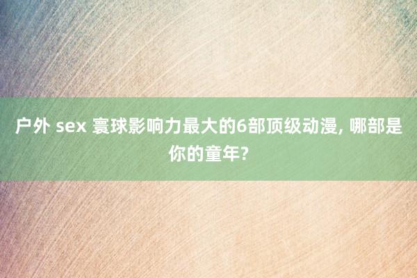 户外 sex 寰球影响力最大的6部顶级动漫， 哪部是你的童年?