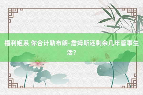 福利姬系 你合计勒布朗-詹姆斯还剩余几年管事生活？