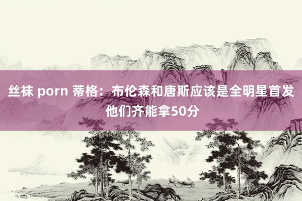 丝袜 porn 蒂格：布伦森和唐斯应该是全明星首发 他们齐能拿50分