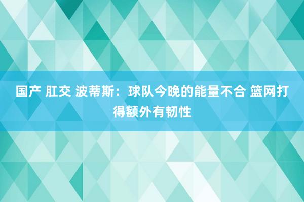 国产 肛交 波蒂斯：球队今晚的能量不合 篮网打得额外有韧性