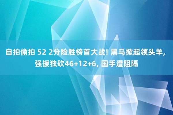 自拍偷拍 52 2分险胜榜首大战! 黑马掀起领头羊， 强援独砍46+12+6， 国手遭阻隔