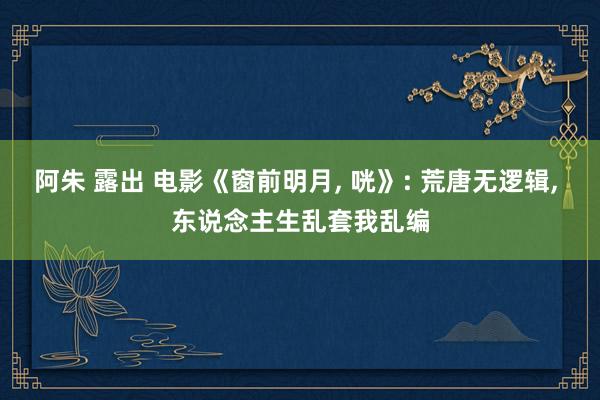 阿朱 露出 电影《窗前明月， 咣》: 荒唐无逻辑， 东说念主生乱套我乱编