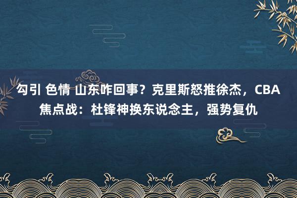 勾引 色情 山东咋回事？克里斯怒推徐杰，CBA焦点战：杜锋神换东说念主，强势复仇