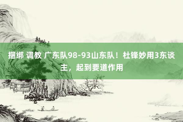 捆绑 调教 广东队98-93山东队！杜锋妙用3东谈主，起到要道作用