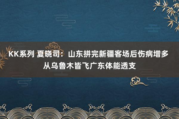 KK系列 夏晓司：山东拼完新疆客场后伤病增多 从乌鲁木皆飞广东体能透支