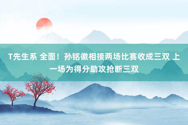 T先生系 全面！孙铭徽相接两场比赛收成三双 上一场为得分助攻抢断三双