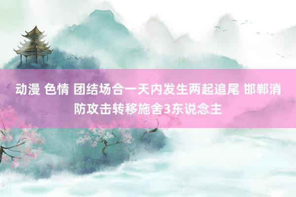 动漫 色情 团结场合一天内发生两起追尾 邯郸消防攻击转移施舍3东说念主