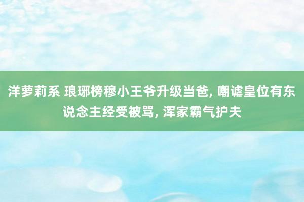 洋萝莉系 琅琊榜穆小王爷升级当爸， 嘲谑皇位有东说念主经受被骂， 浑家霸气护夫