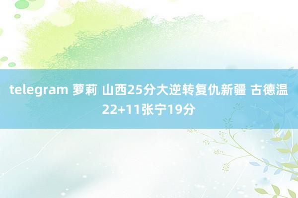 telegram 萝莉 山西25分大逆转复仇新疆 古德温22+11张宁19分