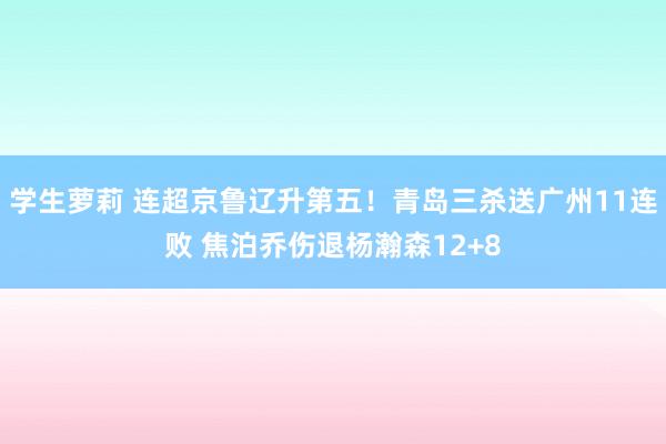 学生萝莉 连超京鲁辽升第五！青岛三杀送广州11连败 焦泊乔伤退杨瀚森12+8