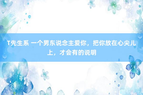 T先生系 一个男东说念主爱你，把你放在心尖儿上，才会有的说明