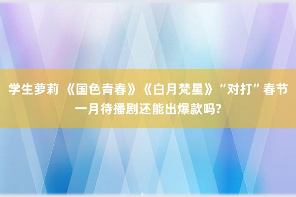 学生萝莉 《国色青春》《白月梵星》“对打”春节一月待播剧还能出爆款吗?