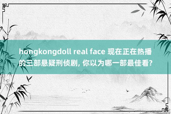 hongkongdoll real face 现在正在热播的三部悬疑刑侦剧， 你以为哪一部最佳看?