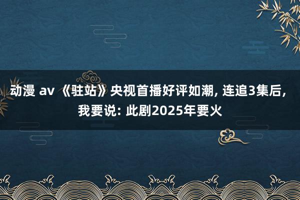 动漫 av 《驻站》央视首播好评如潮， 连追3集后， 我要说: 此剧2025年要火