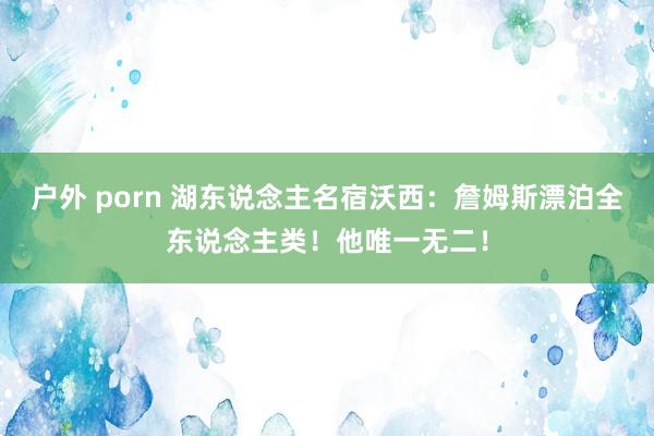 户外 porn 湖东说念主名宿沃西：詹姆斯漂泊全东说念主类！他唯一无二！