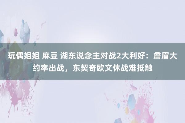 玩偶姐姐 麻豆 湖东说念主对战2大利好：詹眉大约率出战，东契奇欧文休战难抵触