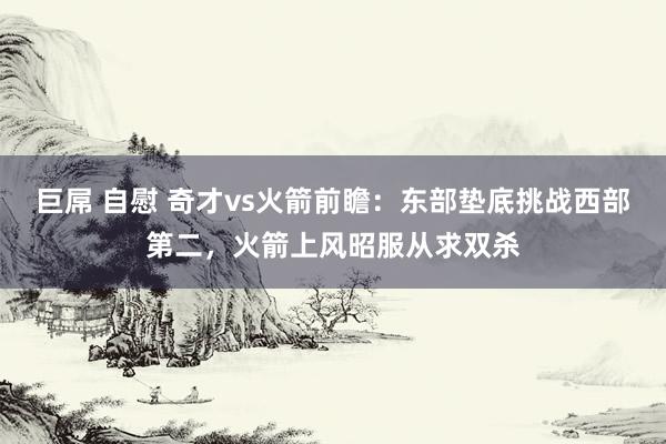 巨屌 自慰 奇才vs火箭前瞻：东部垫底挑战西部第二，火箭上风昭服从求双杀