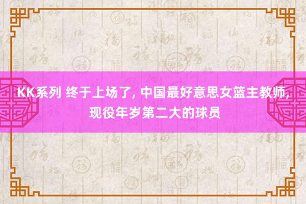 KK系列 终于上场了， 中国最好意思女篮主教师， 现役年岁第二大的球员